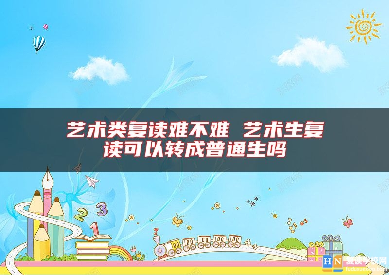 藝術(shù)類復(fù)讀難不難 藝術(shù)生復(fù)讀可以轉(zhuǎn)成普通生嗎