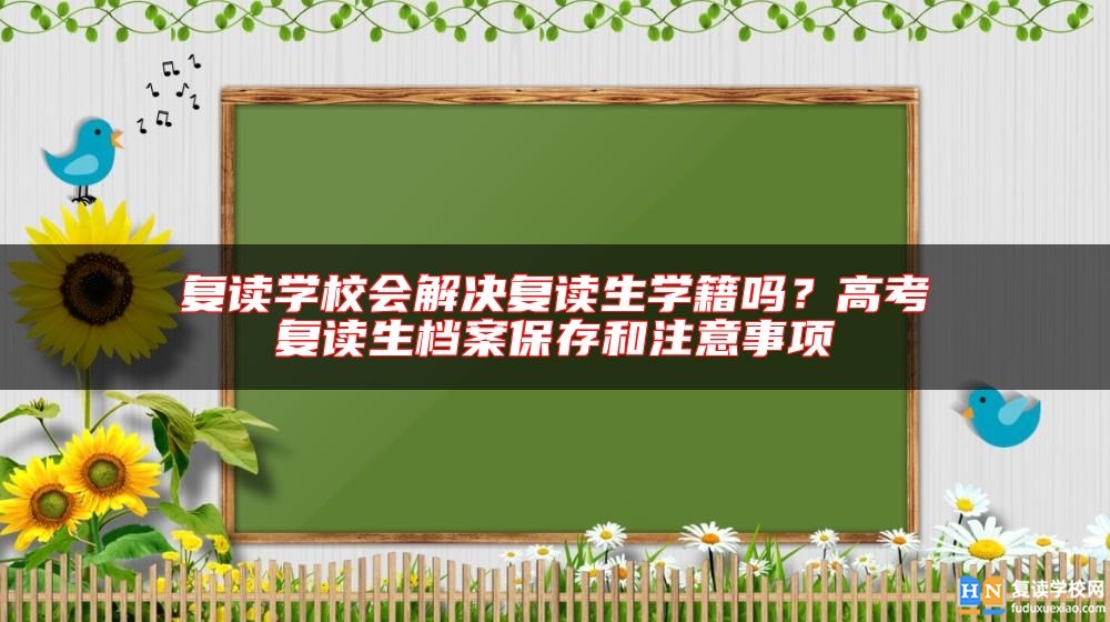 復(fù)讀學(xué)校會解決復(fù)讀生學(xué)籍嗎？高考復(fù)讀生檔案保存和注意事項
