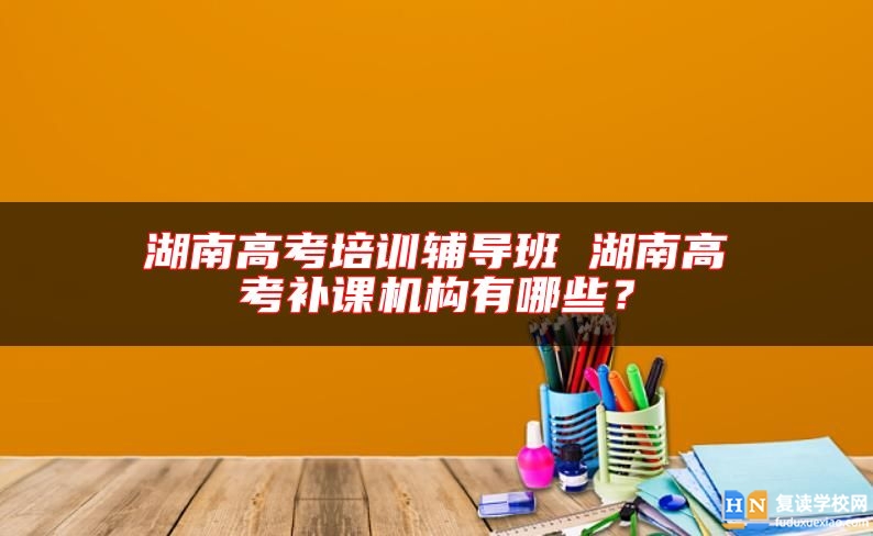 湖南高考培訓(xùn)輔導(dǎo)班 湖南高考補(bǔ)課機(jī)構(gòu)有哪些？