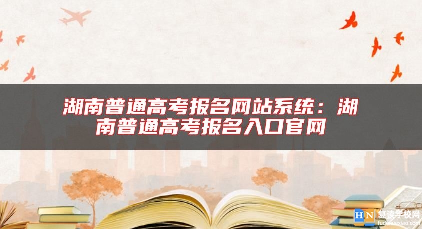 湖南普通高考報名網站系統(tǒng)：湖南普通高考報名入口官網