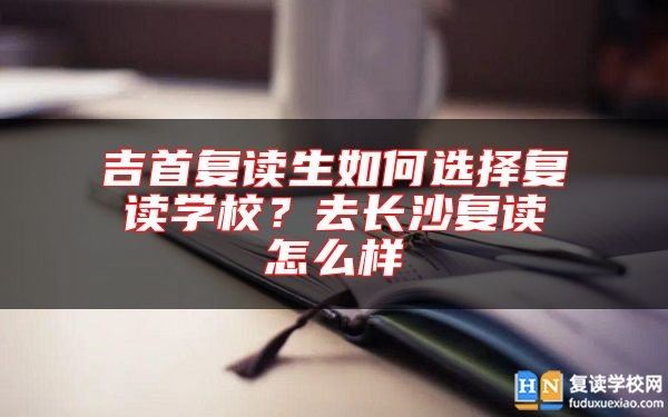 吉首復(fù)讀生如何選擇復(fù)讀學(xué)校？去長(zhǎng)沙復(fù)讀怎么樣