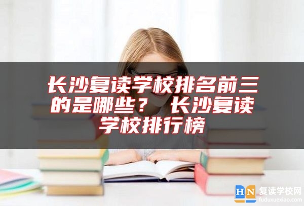 長沙復(fù)讀學(xué)校排名前三的是哪些？?長沙復(fù)讀學(xué)校排行榜