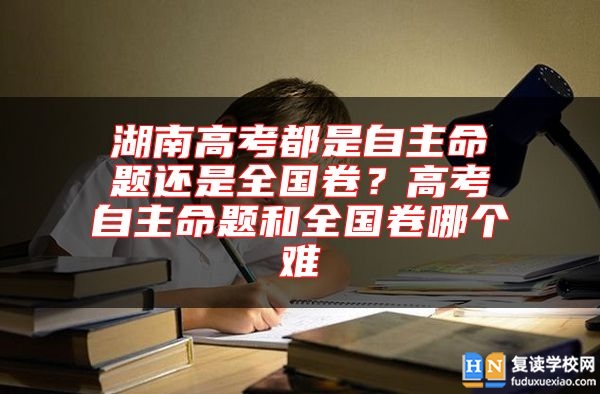 湖南高考都是自主命題還是全國(guó)卷？高考自主命題和全國(guó)卷哪個(gè)難