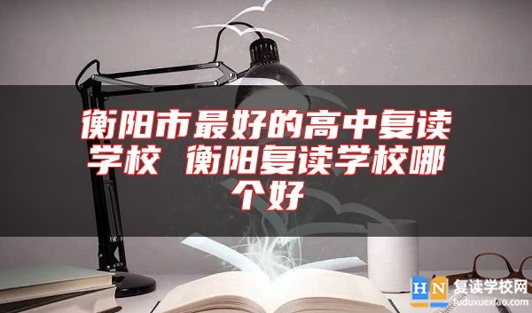 衡陽市最好的高中復讀學校 衡陽復讀學校哪個好