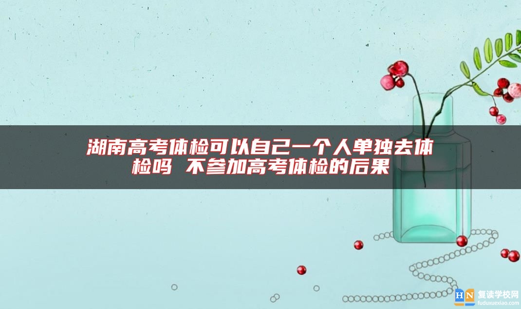 湖南高考體檢可以自己一個人單獨去體檢嗎 不參加高考體檢的后果