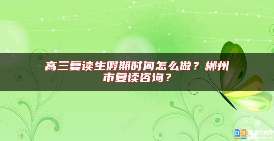高三復讀生假期時間怎么做？郴州市復讀咨詢？