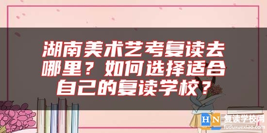 湖南美術藝考復讀去哪里？如何選擇適合自己的復讀學校？