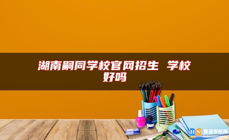 湖南嗣同學(xué)校官網(wǎng)招生 學(xué)校好嗎