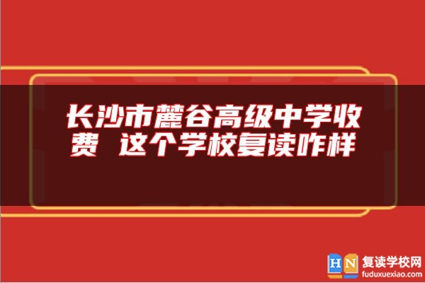 長沙市麓谷高級中學(xué)收費 這個學(xué)校復(fù)讀咋樣 