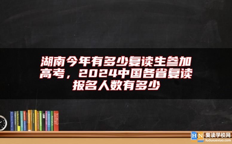 湖南今年有多少復(fù)讀生參加高考，2024中國各省復(fù)讀報名人數(shù)有多少