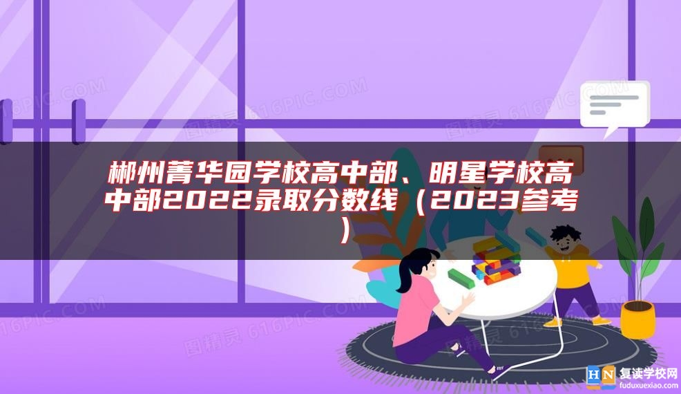 郴州菁華園學(xué)校高中部、明星學(xué)校高中部2022錄取分?jǐn)?shù)線（2023參考）
