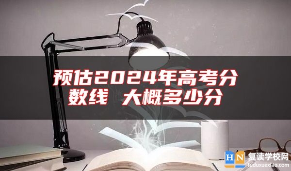 預(yù)估2024年高考分?jǐn)?shù)線 大概多少分