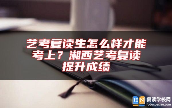 藝考復(fù)讀生怎么樣才能考上？湘西藝考復(fù)讀提升成績