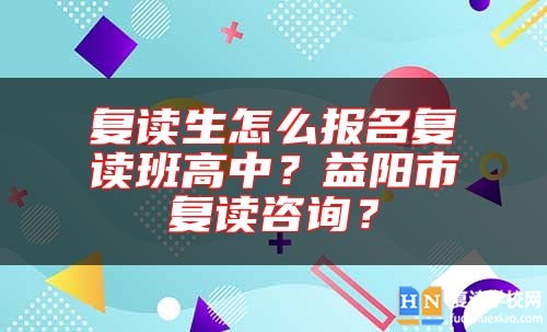復(fù)讀生怎么報(bào)名復(fù)讀班高中？益陽市復(fù)讀咨詢？