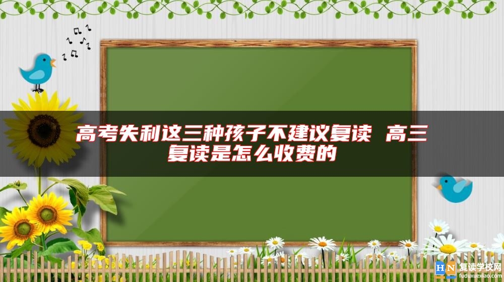 高考失利這三種孩子不建議復(fù)讀 高三復(fù)讀是怎么收費(fèi)的