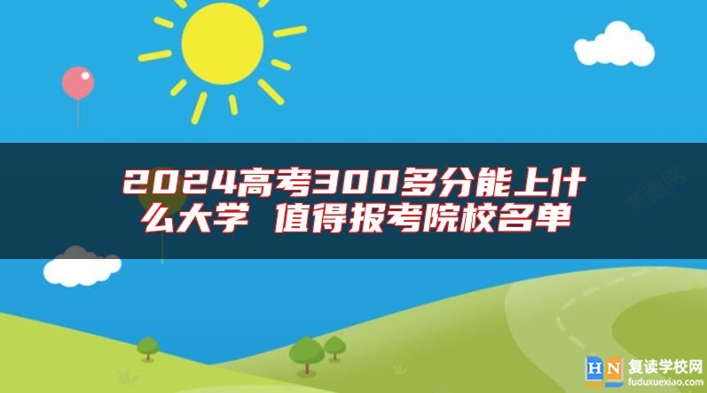 2024高考300多分能上什么大學(xué) 值得報(bào)考院校名單
