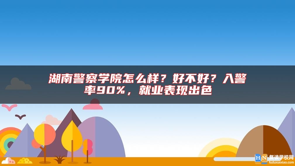 湖南警察學院怎么樣？好不好？入警率90%，就業(yè)表現(xiàn)出色