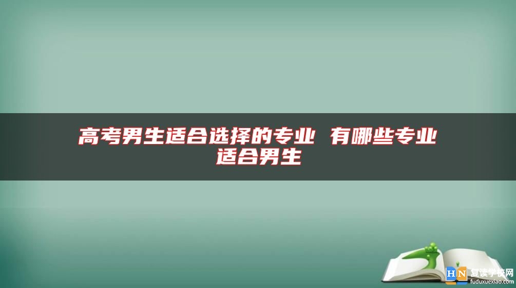 高考男生適合選擇的專業(yè) 有哪些專業(yè)適合男生