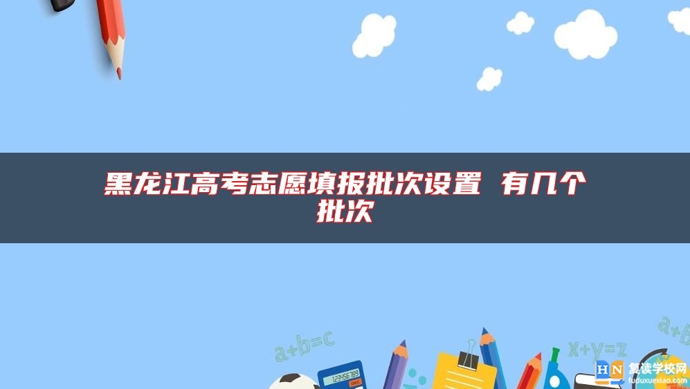 黑龍江高考志愿填報(bào)批次設(shè)置 有幾個(gè)批次