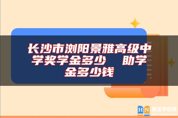 長沙市瀏陽景雅高級中學(xué)獎學(xué)金多少  助學(xué)金多少錢