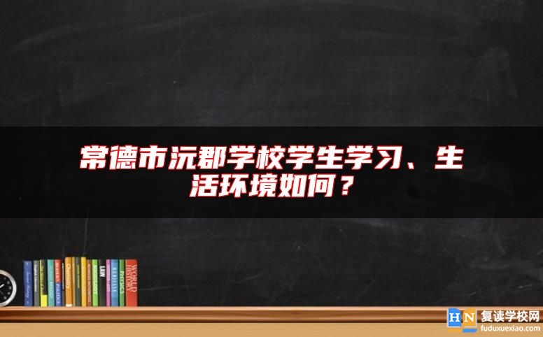 常德市沅郡學(xué)校學(xué)生學(xué)習(xí)、生活環(huán)境如何？