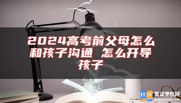 2024高考前父母怎么和孩子溝通 怎么開導孩子