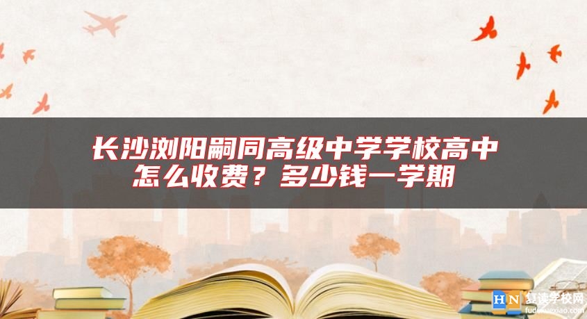 長沙瀏陽嗣同高級中學(xué)學(xué)校高中怎么收費(fèi)？多少錢一學(xué)期