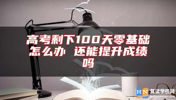 高考剩下100天零基礎怎么辦 還能提升成績嗎