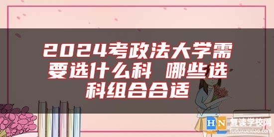 2024考政法大學(xué)需要選什么科 哪些選科組合合適
