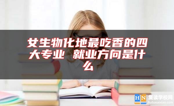 女生物化地最吃香的四大專業(yè) 就業(yè)方向是什么