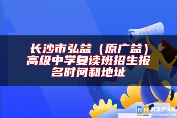 長(zhǎng)沙市弘益（原廣益）高級(jí)中學(xué)復(fù)讀班招生報(bào)名時(shí)間和地址