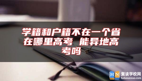 學籍和戶籍不在一個省在哪里高考 能異地高考嗎