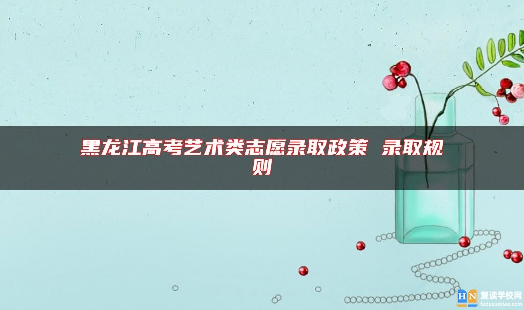黑龍江高考藝術(shù)類志愿錄取政策 錄取規(guī)則