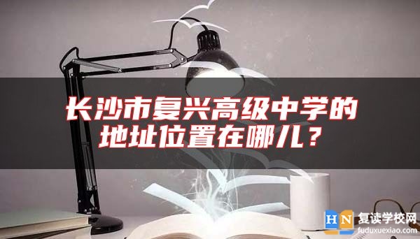 長沙市復興高級中學的地址位置在哪兒？