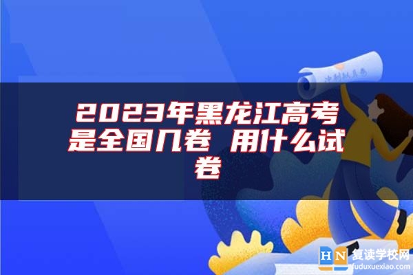 2023年黑龍江高考是全國幾卷 用什么試卷