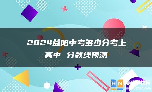 2024益陽中考多少分考上高中 分?jǐn)?shù)線預(yù)測