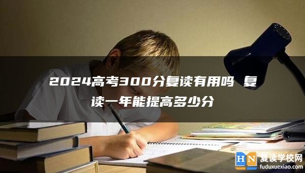 2024高考300分復(fù)讀有用嗎 復(fù)讀一年能提高多少分