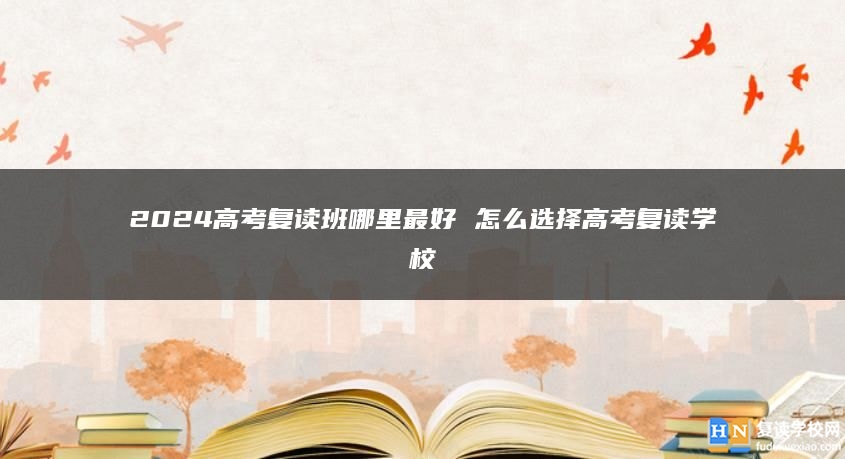 2024高考復讀班哪里最好 怎么選擇高考復讀學校