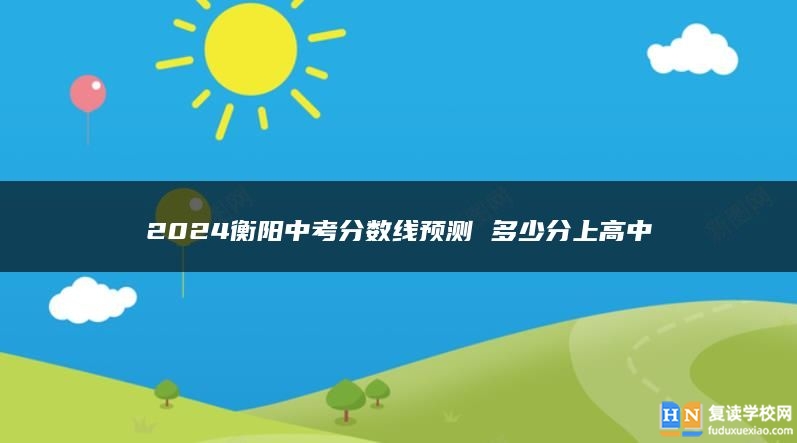 2024衡陽中考分?jǐn)?shù)線預(yù)測 多少分上高中