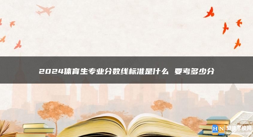 2024體育生專業(yè)分?jǐn)?shù)線標(biāo)準(zhǔn)是什么 要考多少分