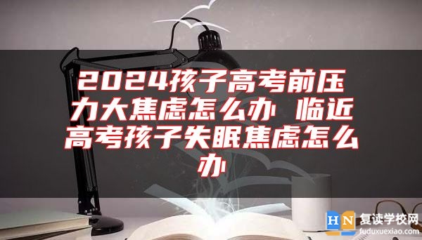 2024孩子高考前壓力大焦慮怎么辦 臨**高考孩子失眠焦慮怎么辦