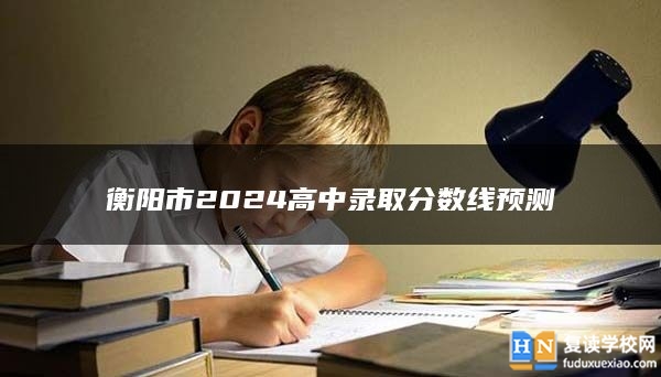 衡陽市2024高中錄取分?jǐn)?shù)線預(yù)測