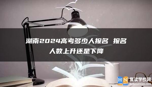 湖南2024高考多少人報名 報名人數上升還是下降