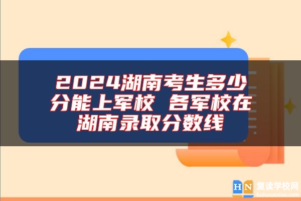 2024湖南考生多少分能上軍校 各軍校在湖南錄取分?jǐn)?shù)線