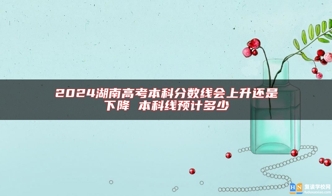 2024湖南高考本科分?jǐn)?shù)線會(huì)上升還是下降 本科線預(yù)計(jì)多少