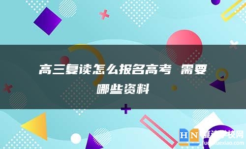 高三復(fù)讀怎么報(bào)名高考 需要哪些資料