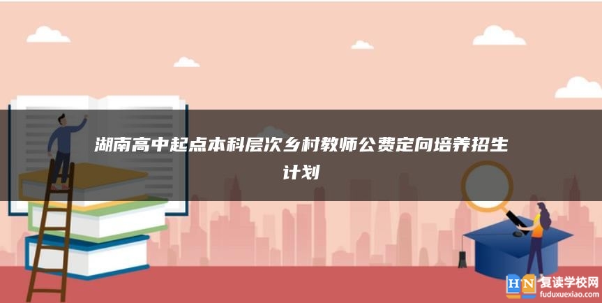 湖南高中起點(diǎn)本科層次鄉(xiāng)村教師公費(fèi)定向培養(yǎng)招生計(jì)劃