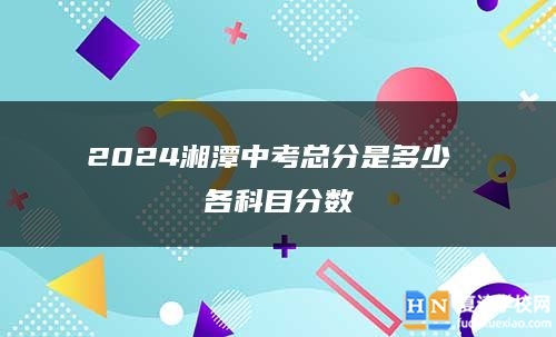 2024湘潭中考總分是多少 各科目分?jǐn)?shù)
