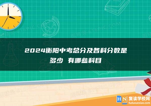 2024衡陽(yáng)中考總分及各科分?jǐn)?shù)是多少 有哪些科目
