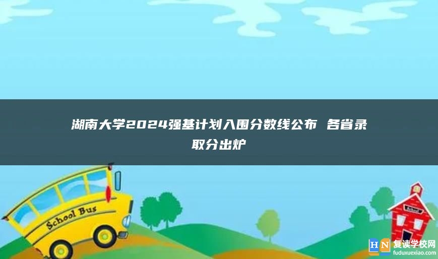 湖南大學(xué)2024強(qiáng)基計(jì)劃入圍分?jǐn)?shù)線公布 各省錄取分出爐